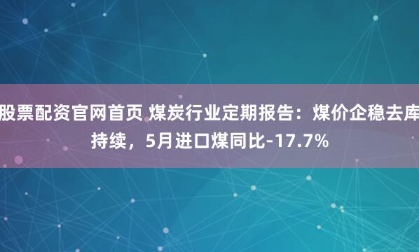 股票配资官网首页 煤炭行业定期报告：煤价企稳去库持续，5月进口煤同比-17.7%