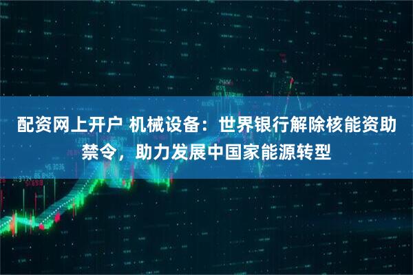 配资网上开户 机械设备：世界银行解除核能资助禁令，助力发展中国家能源转型