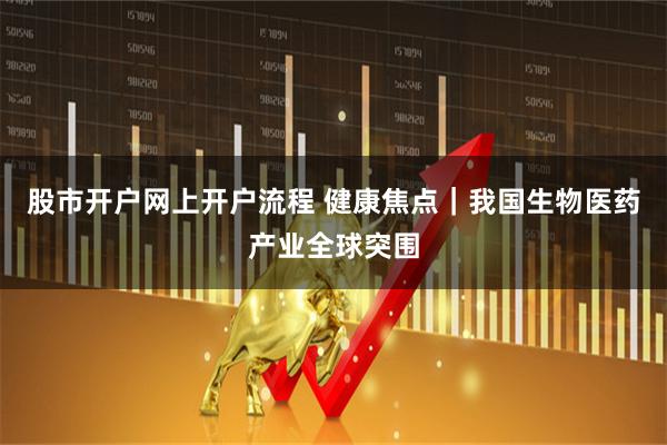 股市开户网上开户流程 健康焦点｜我国生物医药产业全球突围