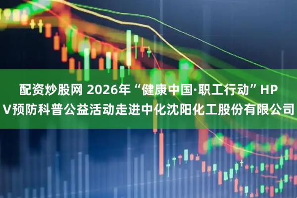 配资炒股网 2026年“健康中国·职工行动”HPV预防科普公益活动走进中化沈阳化工股份有限公司