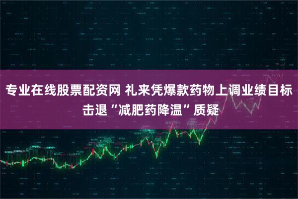 专业在线股票配资网 礼来凭爆款药物上调业绩目标 击退“减肥药降温”质疑