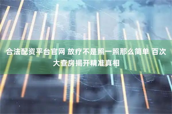 合法配资平台官网 放疗不是照一照那么简单 百次大查房揭开精准真相